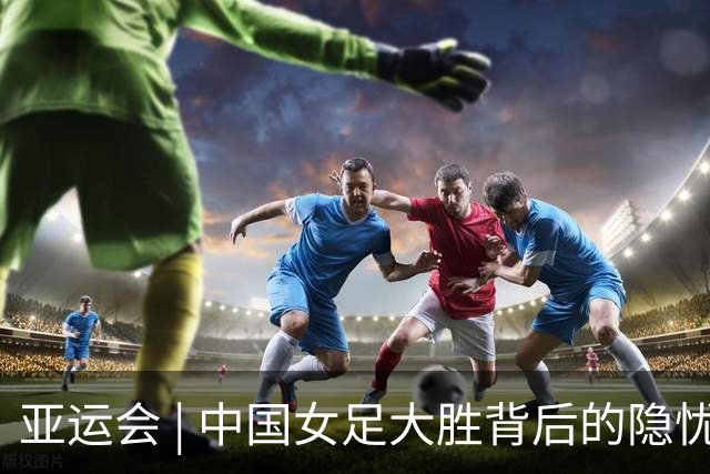 亚运会 | 中国女足大胜背后的隐忧与挑战